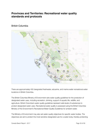 Provinces and Territories: Recreational water quality
standards and protocols
British Columbia
There are approximately 450 designated freshwater, estuarine, and marine water recreational water
locations in British Columbia.
The British Columbia Ministry of Environment sets water quality guidelines for the protection of
designated water uses, including recreation, drinking, support of aquatic life, wildlife, and
agriculture. British Columbia’s water quality guidelines represent safe levels of substances to
protect designated water uses. Recreational water quality is assessed using the British Columbia
Ministry of the Environment’s Recreational Water Quality Guidelines for ambient water.
The Ministry of Environment may also set water quality objectives for speciﬁc water bodies. The
objectives are set to protect the most sensitive designated use for a water body, thereby protecting
Canada Beach Report - 2017	 	 	 	 	 	 	 	 Page " of "30 91
 