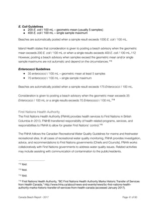 E. Coli Guidelines
● 200 E. coli / 100 mL – geometric mean (usually 5 samples)
● 400 E. coli / 100 mL – single sample maximum
Beaches are automatically posted when a sample result exceeds 1000 E. coli / 100 mL.
Island Health states that consideration is given to posting a beach advisory when the geometric
mean exceeds 200 E. coli / 100 mL or when a single results exceeds 400 E. coli / 100 mL.‑ 112
However, posting a beach advisory when samples exceed the geometric mean and/or single
sample maximums are not automatic and depend on the circumstances.113
Enterococci Guidelines
● 35 enterococci / 100 mL – geometric mean at least 5 samples
● 70 enterococci / 100 mL – single sample maximum
Beaches are automatically posted when a sample result exceeds 175 Enterococci / 100 mL.
Consideration is given to posting a beach advisory when the geometric mean exceeds 35
Enterococci / 100 mL or a single results exceeds 70 Enterococci / 100 mL.114
First Nations Health Authority

The First Nations Health Authority (FNHA) provides health services to First Nations in British
Columbia In 2013, FNIHB transferred responsibility of health related programs, services, and
responsibilities to FNHA to allow for greater First Nations’ control.115
The FNHA follows the Canadian Recreational Water Quality Guidelines for marine and freshwater
recreational sites. In all cases of recreational water quality monitoring, FNHA provides investigation,
advice, and recommendations to First Nations governments (Chiefs and Councils). FNHA works
collaboratively with First Nations governments to address water quality issues. Related activities
may include assisting with communication of contamination to the public/residents.
Ibid.112
Ibid.113
Ibid.114
First Nations Health Authority, “BC First Nations Health Authority Marks Historic Transfer of Services115
from Health Canada,” http://www.fnha.ca/about/news-and-events/news/bc-ﬁrst-nations-health-
authority-marks-historic-transfer-of-services-from-health-canada (accessed January 2017).
Canada Beach Report - 2017	 	 	 	 	 	 	 	 Page " of "41 91
 