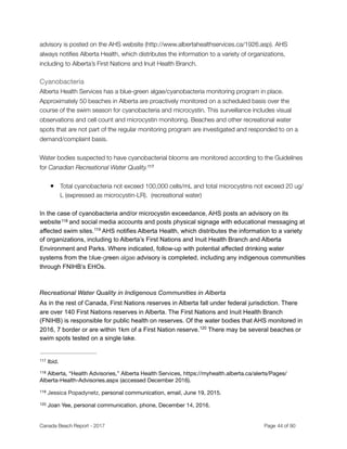 advisory is posted on the AHS website (http://www.albertahealthservices.ca/1926.asp). AHS
always notiﬁes Alberta Health, which distributes the information to a variety of organizations,
including to Alberta’s First Nations and Inuit Health Branch.
Cyanobacteria

Alberta Health Services has a blue-green algae/cyanobacteria monitoring program in place.
Approximately 50 beaches in Alberta are proactively monitored on a scheduled basis over the
course of the swim season for cyanobacteria and microcystin. This surveillance includes visual
observations and cell count and microcystin monitoring. Beaches and other recreational water
spots that are not part of the regular monitoring program are investigated and responded to on a
demand/complaint basis.
Water bodies suspected to have cyanobacterial blooms are monitored according to the Guidelines
for Canadian Recreational Water Quality.117
● Total cyanobacteria not exceed 100,000 cells/mL and total microcystins not exceed 20 ug/
L (expressed as microcystin‐LR). (recreational water)
In the case of cyanobacteria and/or microcystin exceedance, AHS posts an advisory on its
website and social media accounts and posts physical signage with educational messaging at118
affected swim sites. AHS notifies Alberta Health, which distributes the information to a variety119
of organizations, including to Alberta’s First Nations and Inuit Health Branch and Alberta
Environment and Parks. Where indicated, follow-up with potential affected drinking water
systems from the blue-green algae advisory is completed, including any indigenous communities
through FNIHB’s EHOs.
Recreational Water Quality in Indigenous Communities in Alberta
As in the rest of Canada, First Nations reserves in Alberta fall under federal jurisdiction. There
are over 140 First Nations reserves in Alberta. The First Nations and Inuit Health Branch
(FNIHB) is responsible for public health on reserves. Of the water bodies that AHS monitored in
2016, 7 border or are within 1km of a First Nation reserve. There may be several beaches or120
swim spots tested on a single lake.
Ibid.117
Alberta, “Health Advisories,” Alberta Health Services, https://myhealth.alberta.ca/alerts/Pages/118
Alberta-Health-Advisories.aspx (accessed December 2016).
Jessica Popadynetz, personal communication, email, June 19, 2015.119
Joan Yee, personal communication, phone, December 14, 2016.120
Canada Beach Report - 2017	 	 	 	 	 	 	 	 Page " of "44 91
 