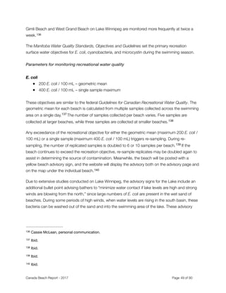 Gimli Beach and West Grand Beach on Lake Winnipeg are monitored more frequently at twice a
week.136
The Manitoba Water Quality Standards, Objectives and Guidelines set the primary recreation
surface water objectives for E. coli, cyanobacteria, and microcystin during the swimming season.
Parameters for monitoring recreational water quality
E. coli
● 200 E. coli / 100 mL – geometric mean
● 400 E. coli / 100 mL – single sample maximum
 
These objectives are similar to the federal Guidelines for Canadian Recreational Water Quality. The
geometric mean for each beach is calculated from multiple samples collected across the swimming
area on a single day. The number of samples collected per beach varies. Five samples are137
collected at larger beaches, while three samples are collected at smaller beaches.138
Any exceedance of the recreational objective for either the geometric mean (maximum 200 E. coli /
100 mL) or a single sample (maximum 400 E. coli / 100 mL) triggers re-sampling. During re-
sampling, the number of replicated samples is doubled to 6 or 10 samples per beach. If the139
beach continues to exceed the recreation objective, re-sample replicates may be doubled again to
assist in determining the source of contamination. Meanwhile, the beach will be posted with a
yellow beach advisory sign, and the website will display the advisory both on the advisory page and
on the map under the individual beach.140
Due to extensive studies conducted on Lake Winnipeg, the advisory signs for the Lake include an
additional bullet point advising bathers to “minimize water contact if lake levels are high and strong
winds are blowing from the north,” since large numbers of E. coli are present in the wet sand of
beaches. During some periods of high winds, when water levels are rising in the south basin, these
bacteria can be washed out of the sand and into the swimming area of the lake. These advisory
Cassie McLean, personal communication.136
Ibid.137
Ibid.138
Ibid.139
Ibid.140
Canada Beach Report - 2017	 	 	 	 	 	 	 	 Page " of "49 91
 