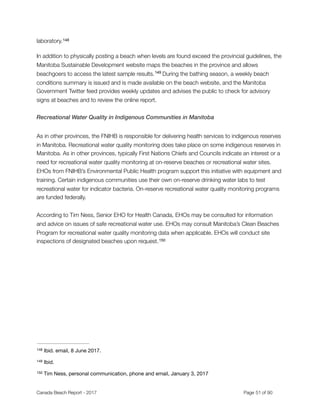 laboratory.148
In addition to physically posting a beach when levels are found exceed the provincial guidelines, the
Manitoba Sustainable Development website maps the beaches in the province and allows
beachgoers to access the latest sample results. During the bathing season, a weekly beach149
conditions summary is issued and is made available on the beach website, and the Manitoba
Government Twitter feed provides weekly updates and advises the public to check for advisory
signs at beaches and to review the online report.
Recreational Water Quality in Indigenous Communities in Manitoba
As in other provinces, the FNIHB is responsible for delivering health services to indigenous reserves
in Manitoba. Recreational water quality monitoring does take place on some indigenous reserves in
Manitoba. As in other provinces, typically First Nations Chiefs and Councils indicate an interest or a
need for recreational water quality monitoring at on-reserve beaches or recreational water sites.
EHOs from FNIHB’s Environmental Public Health program support this initiative with equipment and
training. Certain indigenous communities use their own on-reserve drinking water labs to test
recreational water for indicator bacteria. On-reserve recreational water quality monitoring programs
are funded federally.
According to Tim Ness, Senior EHO for Health Canada, EHOs may be consulted for information
and advice on issues of safe recreational water use. EHOs may consult Manitoba’s Clean Beaches
Program for recreational water quality monitoring data when applicable. EHOs will conduct site
inspections of designated beaches upon request.150
Ibid. email, 8 June 2017.148
Ibid.149
Tim Ness, personal communication, phone and email, January 3, 2017150
Canada Beach Report - 2017	 	 	 	 	 	 	 	 Page " of "51 91
 