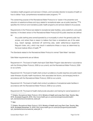 mandatory health programs and services in Ontario, and it provides direction to boards of health on
how to deliver “local, comprehensive recreational water programs.”153
The overarching purpose of the Recreational Water Protocol is to “assist in the prevention and
reduction of waterborne illness and injury related to recreational water use at public beaches.” It154
speciﬁes the minimum and mandatory public health programs and services related to its purpose.
Requirements in the Protocol are related to recreational water facilities, camp waterfront, and public
beaches. In the latest version of the Recreational Water Protocol (2016) public beaches are deﬁned
as:
Any public bathing area owned/operated by a municipality to which the general public has
access, and where there is reason to believe that there is recreational use of the water
(e.g., beach signage, sectioned off swimming area, water safety/rescue equipment,
lifeguard chairs, etc.), which may result in waterborne illness or injury as determined by
the local medical ofﬁcer of health.155
The Standards related to the Recreational Water Protocol is named “Safe Water” standard.
Safe Water requirements are as follows:
Requirement #1: The board of health shall report Safe Water Program data elements in accordance
with the Drinking Water Protocol, 2008 (or as current); and the Recreational Water Protocol, 2008
(or as current).
Requirement #3: The board of health shall conduct surveillance of public beaches and public beach
water illnesses of public health importance, their associated risk factors, and emerging trends in
accordance with the Recreational Water Protocol, 2008 (or as current).
Requirement #5: The board of health shall conduct surveillance of recreational water facilities in
accordance with the Recreational Water Protocol, 2008 (or as current).
Requirement #9: The board of health shall provide education and training for owner/operators of
Ontario, Recreational Water Protocol, 2016, Ministry of Health and Long-Term Care, Toronto, May153
2016, Accessed August 8, 2016. http://www.health.gov.on.ca/en/pro/programs/publichealth/
oph_standards/docs/recreational_water.pdf
Ibid.154
Ontario, Recreational Water Protocol, 2016, Ministry of Health and Long-Term Care, Toronto, May155
2016, Accessed November 15, 2016. http://www.health.gov.on.ca/en/pro/programs/publichealth/
oph_standards/docs/recreational_water.pdf, 3.
Canada Beach Report - 2017	 	 	 	 	 	 	 	 Page " of "53 91
 