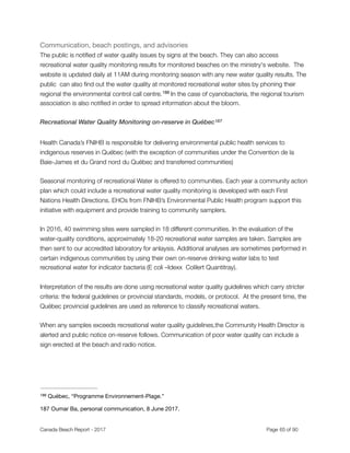 Communication, beach postings, and advisories 

The public is notiﬁed of water quality issues by signs at the beach. They can also access
recreational water quality monitoring results for monitored beaches on the ministry's website. The
website is updated daily at 11AM during monitoring season with any new water quality results. The
public can also ﬁnd out the water quality at monitored recreational water sites by phoning their
regional the environmental control call centre. In the case of cyanobacteria, the regional tourism186
association is also notiﬁed in order to spread information about the bloom.
Recreational Water Quality Monitoring on-reserve in Québec187
Health Canada’s FNIHB is responsible for delivering environmental public health services to
indigenous reserves in Québec (with the exception of communities under the Convention de la
Baie-James et du Grand nord du Québec and transferred communities)
Seasonal monitoring of recreational Water is offered to communities. Each year a community action
plan which could include a recreational water quality monitoring is developed with each First
Nations Health Directions. EHOs from FNIHB’s Environmental Public Health program support this
initiative with equipment and provide training to community samplers.
In 2016, 40 swimming sites were sampled in 18 different communities. In the evaluation of the
water-quality conditions, approximately 18-20 recreational water samples are taken. Samples are
then sent to our accredited laboratory for anlaysis. Additional analyses are sometimes performed in
certain indigenous communities by using their own on-reserve drinking water labs to test
recreational water for indicator bacteria (E coli –Idexx Colilert Quantitray).
Interpretation of the results are done using recreational water quality guidelines which carry stricter
criteria: the federal guidelines or provincial standards, models, or protocol. At the present time, the
Québec provincial guidelines are used as reference to classify recreational waters.
When any samples exceeds recreational water quality guidelines,the Community Health Director is
alerted and public notice on-reserve follows. Communication of poor water quality can include a
sign erected at the beach and radio notice.  
Québec, “Programme Environnement-Plage.”186
Oumar Ba, personal communication, 8 June 2017.187
Canada Beach Report - 2017	 	 	 	 	 	 	 	 Page " of "65 91
 