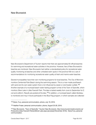 New Brunswick
"
 
New Brunswick’s Department of Tourism reports that there are approximately 60 ofﬁcial beaches
for swimming and recreational water activities in the province. However, few of New Brunswick’s
beaches are monitored. New Brunswick had neither a standardized policy for recreational water
quality monitoring at beaches and other untreated swim spots in the province‑ nor a set of188
recommendations for monitoring recreational water quality at fresh and marine water beaches.
Several municipalities have their own monitoring programs for local beaches. The City of Moncton
monitors Centennial Park Beach during the swimming season. This is a man-made pool/beach
with sand and its own water system that is not inﬂuenced by sewer or stormwater outfalls.189
Another example of a municipal beach water testing program is that of the Town of Sackville, which
monitors Silver Lake in Lillas Fawcett Park. The lake is tested weekly from June to September for E.
coli and coliform. Results are posted at the lake. In addition, a municipal beach called Aboiteau190
is monitored and may in future participate in the Blue Flag program, in which samples are collected
Diane. Fury, personal communication, phone, July 18, 2016.188
Heather Fraser, personal communication, phone, August 25-26, 2016.189
New Brunswick, “Town of Sackville,” Tourism New Brunswick, http://www.tourismnewbrunswick.ca/190
Products/L/Lillas-Fawcett-ParkandSilver-Lake.aspx (accessed November 2016); Diane Fury, personal
communication.
Canada Beach Report - 2017	 	 	 	 	 	 	 	 Page " of "66 91
 