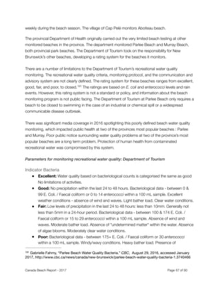 weekly during the beach season. The village of Cap Pelé monitors Aboiteau beach.
The provincial Department of Health originally carried out the very limited beach testing at other
monitored beaches in the province. The department monitored Parlee Beach and Murray Beach,
both provincial park beaches. The Department of Tourism took on the responsibility for New
Brunswick’s other beaches, developing a rating system for the beaches it monitors.
There are a number of limitations to the Department of Tourism’s recreational water quality
monitoring. The recreational water quality criteria, monitoring protocol, and the communication and
advisory system are not clearly deﬁned. The rating system for these beaches ranges from excellent,
good, fair, and poor, to closed. The ratings are based on E. coli and enterococci levels and rain191
events. However, this rating system is not a standard or policy, and information about the beach
monitoring program is not public facing. The Department of Tourism at Parlee Beach only requires a
beach to be closed to swimming in the case of an industrial or chemical spill or a widespread
communicable disease outbreak.
There was signiﬁcant media coverage in 2016 spotlighting this poorly deﬁned beach water quality
monitoring, which impacted public health at two of the provinces most popular beaches : Parlee
and Murray. Poor public notice surrounding water quality problems at two of the province’s most
popular beaches are a long term problem. Protection of human health from contaminated
recreational water was compromised by this system.
Parameters for monitoring recreational water quality: Department of Tourism
Indicator Bacteria

● Excellent: Water quality based on bacteriological counts is categorised the same as good
No limitations of activities.
● Good: No precipitation within the last 24 to 48 hours. Bacteriological data - between 0 &
99 E. Coli. / Faecal coliform or 0 to 14 enterococci within a 100 mL sample. Excellent
weather conditions - absence of wind and waves. Light bather load. Clear water conditions.
● Fair: Low levels of precipitation in the last 24 to 48 hours: less than 10mm. Generally not
less than 5mm in a 24-hour period. Bacteriological data - between 100 & 174 E. Coli. /
Faecal coliform or 15 to 29 enterococci within a 100 mL sample. Absence of wind and
waves. Moderate bather load. Absence of "undetermined matter" within the water. Absence
of algae blooms. Moderately clear water conditions.
● Poor: Bacteriological data - between 175+ E. Coli. / Faecal coliform or 30 enterococci
within a 100 mL sample. Windy/wavy conditions. Heavy bather load. Presence of
Gabrielle Fahmy, “Parlee Beach Water Quality Bacteria.” CBC, August 29, 2016, accessed January191
2017, http://www.cbc.ca/news/canada/new-brunswick/parlee-beach-water-quality-bacteria-1.3740466
Canada Beach Report - 2017	 	 	 	 	 	 	 	 Page " of "67 91
 