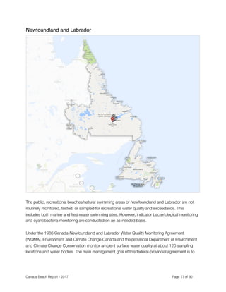 Newfoundland and Labrador
"
 
The public, recreational beaches/natural swimming areas of Newfoundland and Labrador are not
routinely monitored, tested, or sampled for recreational water quality and exceedance. This
includes both marine and freshwater swimming sites. However, indicator bacteriological monitoring
and cyanobacteria monitoring are conducted on an as-needed basis.
Under the 1986 Canada-Newfoundland and Labrador Water Quality Monitoring Agreement
(WQMA), Environment and Climate Change Canada and the provincial Department of Environment
and Climate Change Conservation monitor ambient surface water quality at about 120 sampling
locations and water bodies. The main management goal of this federal-provincial agreement is to
Canada Beach Report - 2017	 	 	 	 	 	 	 	 Page " of "77 91
 