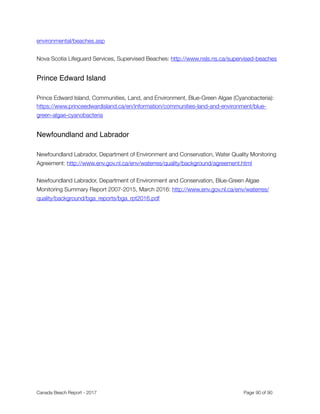 Manitoba
Manitoba Sustainable Development, Manitoba Beaches: http://www.manitoba.ca/beaches
Ontario
Recreational Water Protocol, 2016: http://www.health.gov.on.ca/en/pro/programs/publichealth/
oph_standards/docs/recreational_water.pdf
 
Kingston Utilities “Know Before You Go” Wastewater notiﬁcation system: https://
utilitieskingston.com/Wastewater/SewerOverﬂow/Map
Québec
Environnement-Plage home: http://www.mddelcc.gouv.qc.ca/programmes/env-plage/index.htm
Adresses du Ministère en région: http://www.mddelcc.gouv.qc.ca/ministere/rejoindr/adr_reg.htm
Cyanobacteria: https://www.inspq.qc.ca/eau-potable/cyanobacteries
New Brunswick
Public Health Advisories and Alerts: http://www2.gnb.ca/content/gnb/en/departments/ocmoh/
health_advisories.html
Parlee Beach Water Monitoring Protocol (2017):
http://www2.gnb.ca/content/dam/gnb/Departments/eco-bce/Promo/Parlee_Beach/
parlee_beach_water_monitoring_protocol_document.pdf 
Nova Scotia
Environmental Health, Recreational Water - Nova Scotia Beaches: http://novascotia.ca/dhw/
Canada Beach Report - 2017	 	 	 	 	 	 	 	 Page " of "90 91
 