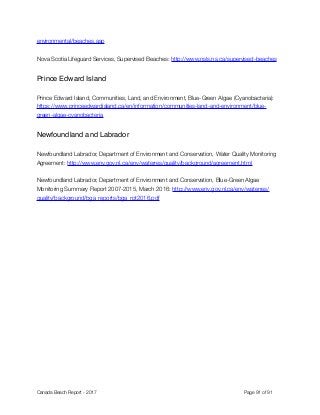 environmental/beaches.asp 
Nova Scotia Lifeguard Services, Supervised Beaches: http://www.nsls.ns.ca/supervised-beaches
Prince Edward Island
Prince Edward Island, Communities, Land, and Environment, Blue-Green Algae (Cyanobacteria):
https://www.princeedwardisland.ca/en/information/communities-land-and-environment/blue-
green-algae-cyanobacteria
Newfoundland and Labrador
Newfoundland Labrador, Department of Environment and Conservation, Water Quality Monitoring
Agreement: http://www.env.gov.nl.ca/env/waterres/quality/background/agreement.html
Newfoundland Labrador, Department of Environment and Conservation, Blue-Green Algae
Monitoring Summary Report 2007-2015, March 2016: http://www.env.gov.nl.ca/env/waterres/
quality/background/bga_reports/bga_rpt2016.pdf
Canada Beach Report - 2017	 	 	 	 	 	 	 	 Page " of "91 91
 