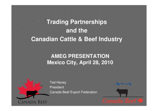 Trading Partnerships
           and the
Canadian Cattle & Beef Industry

      AMEG PRESENTATION
     Mexico City, April 28, 2010


      Ted Haney
      President
      Canada Beef Export Federation
 