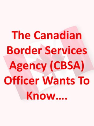 The Canadian
Border Services
Agency (CBSA)
Officer Wants To
Know….
 