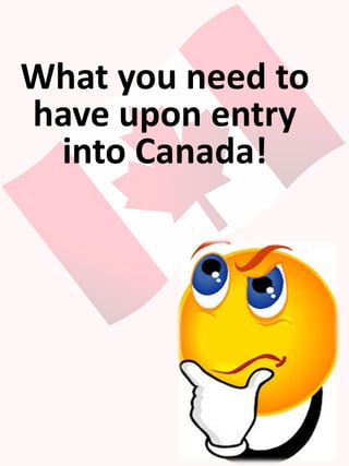 What you need to
have upon entry
into Canada!
 