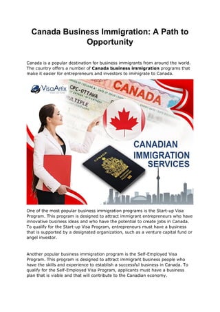 Canada Business Immigration: A Path to
Opportunity
Canada is a popular destination for business immigrants from around the world.
The country offers a number of Canada business immigration programs that
make it easier for entrepreneurs and investors to immigrate to Canada.
One of the most popular business immigration programs is the Start-up Visa
Program. This program is designed to attract immigrant entrepreneurs who have
innovative business ideas and who have the potential to create jobs in Canada.
To qualify for the Start-up Visa Program, entrepreneurs must have a business
that is supported by a designated organization, such as a venture capital fund or
angel investor.
Another popular business immigration program is the Self-Employed Visa
Program. This program is designed to attract immigrant business people who
have the skills and experience to establish a successful business in Canada. To
qualify for the Self-Employed Visa Program, applicants must have a business
plan that is viable and that will contribute to the Canadian economy.
 