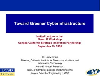 Toward Greener Cyberinfrastructure Invited Lecture to the  Green IT Workshop Canada-California Strategic Innovation Partnership  September 19, 2008 Dr. Larry Smarr Director, California Institute for Telecommunications and Information Technology Harry E. Gruber Professor,  Dept. of Computer Science and Engineering Jacobs School of Engineering, UCSD 