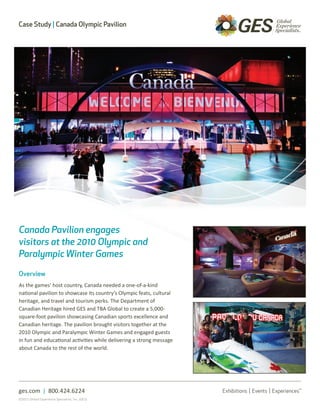 Case Study | Canada Olympic Pavilion




Canada Pavilion engages
visitors at the 2010 Olympic and
Paralympic Winter Games

Overview
As the games’ host country, Canada needed a one-of-a-kind
national pavilion to showcase its country’s Olympic feats, cultural
heritage, and travel and tourism perks. The Department of
Canadian Heritage hired GES and TBA Global to create a 5,000-
square-foot pavilion showcasing Canadian sports excellence and
Canadian heritage. The pavilion brought visitors together at the
2010 Olympic and Paralympic Winter Games and engaged guests
in fun and educational activities while delivering a strong message
about Canada to the rest of the world.




ges.com | 800.424.6224
©2011 Global Experience Specialists, Inc. (GES)
 