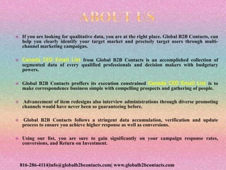 If you are looking for qualitative data, you are at the right place. Global B2B Contacts, can
help you clearly identify your target market and precisely target users through multi-
channel marketing campaigns.
 Canada CEO Email List from Global B2B Contacts is an accomplished collection of
segmented data of every qualified professionals and decision makers with budgetary
powers.
 Global B2B Contacts proffers its execution constrained Canada CEO Email List is to
make correspondence business simple with compelling prospects and gathering of people.
 Advancement of item redesigns also interview administrations through diverse promoting
channels would have never been so guaranteeing before.
 Global B2B Contacts follows a stringent data accumulation, verification and update
process to ensure you achieve higher response as well as conversions.
 Using our list, you are sure to gain significantly on your campaign response rates,
conversions, and Return on Investment.
816-286-4114|info@globalb2bcontacts.com| www.globalb2bcontacts.com
 