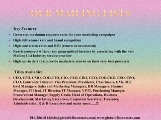Key Features:
 Generates maximum response rates for your marketing campaigns
 High deliverance rate and brand recognition
 High conversion rates and ROI (return on investment)
 Reach prospects without any geographical barriers by associating with the best
Mailing List Industry service provider
 High opt-in data that provide marketers zero-in on their very best prospects
Titles Available:
 CEO, CFO, CMO, COO,CTO, CIO, CXO, CBO, CCO, CDO,CKO, CSO, CPO,
CLO, Controller, Director, Vice President, Presidents, Chairman's, GMs, Mid
level Managers, Sales and Marketing Managers, HR Managers, Finance
Manager, IT Head, IT Director, IT Manager, VP IT, Purchasing Manager,
Procurement Manager, Supply Chain, Head of Operations, Business
Development, Marketing Executives, Corporate Secretary, Treasurer,
Administration, R & D Executives and many more......!!!
816-286-4114|info@globalb2bcontacts.com| www.globalb2bcontacts.com
 