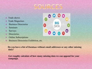  Trade shows
 Trade Magazines
 Business Directories
 Seminars
 Surveys
 Directories
 Online Subscriptions
 Business Directories Exhibition, etc.
Do you have a list of Database without email addresses or any other missing
data?
Get roughly calculate of how many missing data we can append for your
campaign.
 