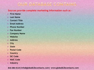 Sources provide complete marketing information such as –
 First Name
 Last Name
 Contact Title
 Email Address
 Phone Number
 Fax Number
 Company Name
 Website
 Address
 City
 State
 Postal Code
 Country
 SIC Code
 NAIC Code
 Industry
816-286-4114|info@globalb2bcontacts.com| www.globalb2bcontacts.com
 