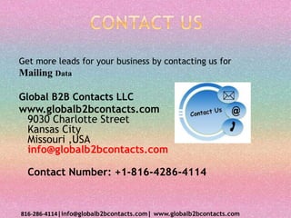 Get more leads for your business by contacting us for
Mailing Data
Global B2B Contacts LLC
www.globalb2bcontacts.com
9030 Charlotte Street
Kansas City
Missouri ,USA
info@globalb2bcontacts.com
Contact Number: +1-816-4286-4114
816-286-4114|info@globalb2bcontacts.com| www.globalb2bcontacts.com
 