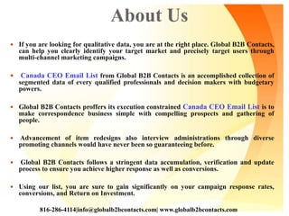 About Us
 If you are looking for qualitative data, you are at the right place. Global B2B Contacts,
can help you clearly identify your target market and precisely target users through
multi-channel marketing campaigns.
 Canada CEO Email List from Global B2B Contacts is an accomplished collection of
segmented data of every qualified professionals and decision makers with budgetary
powers.
 Global B2B Contacts proffers its execution constrained Canada CEO Email List is to
make correspondence business simple with compelling prospects and gathering of
people.
 Advancement of item redesigns also interview administrations through diverse
promoting channels would have never been so guaranteeing before.
 Global B2B Contacts follows a stringent data accumulation, verification and update
process to ensure you achieve higher response as well as conversions.
 Using our list, you are sure to gain significantly on your campaign response rates,
conversions, and Return on Investment.
816-286-4114|info@globalb2bcontacts.com| www.globalb2bcontacts.com
 