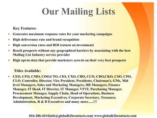 Our Mailing Lists
Key Features:
 Generates maximum response rates for your marketing campaigns
 High deliverance rate and brand recognition
 High conversion rates and ROI (return on investment)
 Reach prospects without any geographical barriers by associating with the best
Mailing List Industry service provider
 High opt-in data that provide marketers zero-in on their very best prospects
Titles Available:
 CEO, CFO, CMO, COO,CTO, CIO, CXO, CBO, CCO, CDO,CKO, CSO, CPO,
CLO, Controller, Director, Vice President, Presidents, Chairman's, GMs, Mid
level Managers, Sales and Marketing Managers, HR Managers, Finance
Manager, IT Head, IT Director, IT Manager, VP IT, Purchasing Manager,
Procurement Manager, Supply Chain, Head of Operations, Business
Development, Marketing Executives, Corporate Secretary, Treasurer,
Administration, R & D Executives and many more......!!!
816-286-4114|info@globalb2bcontacts.com| www.globalb2bcontacts.com
 