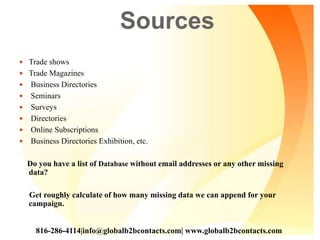 Sources
 Trade shows
 Trade Magazines
 Business Directories
 Seminars
 Surveys
 Directories
 Online Subscriptions
 Business Directories Exhibition, etc.
Do you have a list of Database without email addresses or any other missing
data?
Get roughly calculate of how many missing data we can append for your
campaign.
816-286-4114|info@globalb2bcontacts.com| www.globalb2bcontacts.com
 