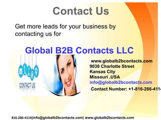 Contact Us
www.globalb2bcontacts.com
9030 Charlotte Street
Kansas City
Missouri ,USA
info@globalb2bcontacts.com
Contact Number: +1-816-286-4114
816-286-4114|info@globalb2bcontacts.com| www.globalb2bcontacts.com
Get more leads for your business by
contacting us for
Global B2B Contacts LLC
 