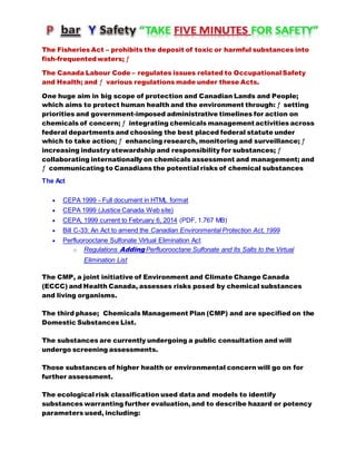 The Fisheries Act – prohibits the deposit of toxic or harmful substances into
fish-frequentedwaters; ƒ
The Canada Labour Code – regulates issues related to OccupationalSafety
and Health; and ƒ various regulations made under these Acts.
One huge aim in big scope of protection and Canadian Lands and People;
which aims to protect human health and the environment through: ƒ setting
priorities and government-imposed administrative timelines for action on
chemicals of concern; ƒ integrating chemicals management activities across
federal departments and choosing the best placed federal statute under
which to take action; ƒ enhancing research, monitoring and surveillance; ƒ
increasing industry stewardship and responsibility for substances; ƒ
collaborating internationally on chemicals assessment and management; and
ƒ communicating to Canadians the potential risks of chemical substances
The Act
 CEPA 1999 - Full document in HTML format
 CEPA 1999 (Justice Canada Web site)
 CEPA, 1999 current to February 6, 2014 (PDF, 1.767 MB)
 Bill C-33: An Act to amend the Canadian Environmental Protection Act, 1999
 Perfluorooctane Sulfonate Virtual Elimination Act
o Regulations Adding Perfluorooctane Sulfonate and Its Salts to the Virtual
Elimination List
The CMP, a joint initiative of Environment and Climate Change Canada
(ECCC) and Health Canada, assesses risks posed by chemical substances
and living organisms.
The third phase; Chemicals Management Plan (CMP) and are specified on the
Domestic Substances List.
The substances are currently undergoing a public consultation and will
undergo screening assessments.
Those substances of higher health or environmental concern will go on for
further assessment.
The ecological risk classification used data and models to identify
substances warranting further evaluation,and to describe hazard or potency
parameters used, including:
 