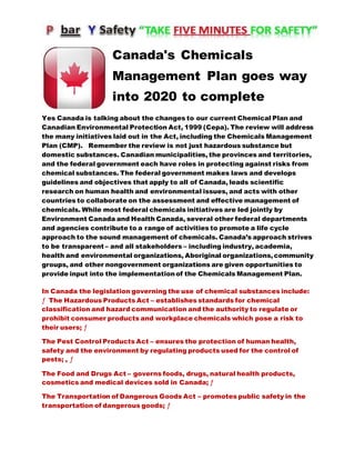 Canada's Chemicals
Management Plan goes way
into 2020 to complete
Yes Canada is talking about the changes to our current Chemical Plan and
Canadian Environmental Protection Act, 1999 (Cepa). The review will address
the many initiatives laid out in the Act, including the Chemicals Management
Plan (CMP). Remember the review is not just hazardous substance but
domestic substances. Canadian municipalities, the provinces and territories,
and the federal government each have roles in protecting against risks from
chemical substances. The federal government makes laws and develops
guidelines and objectives that apply to all of Canada, leads scientific
research on human health and environmental issues, and acts with other
countries to collaborate on the assessment and effective management of
chemicals. While most federal chemicals initiatives are led jointly by
Environment Canada and Health Canada, several other federal departments
and agencies contribute to a range of activities to promote a life cycle
approach to the sound management of chemicals. Canada’s approach strives
to be transparent – and all stakeholders – including industry, academia,
health and environmental organizations, Aboriginal organizations,community
groups, and other nongovernment organizations are given opportunities to
provide input into the implementationof the Chemicals Management Plan.
In Canada the legislation governing the use of chemical substances include:
ƒ The Hazardous Products Act – establishes standards for chemical
classification and hazard communication and the authority to regulate or
prohibit consumer products and workplace chemicals which pose a risk to
their users; ƒ
The Pest Control Products Act – ensures the protection of human health,
safety and the environment by regulating products used for the control of
pests; , ƒ
The Food and Drugs Act – governs foods, drugs, natural health products,
cosmetics and medical devices sold in Canada; ƒ
The Transportation of Dangerous Goods Act – promotes public safety in the
transportation of dangerous goods; ƒ
 