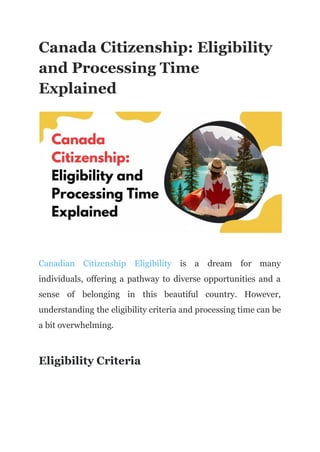 Canada Citizenship: Eligibility
and Processing Time
Explained
Canadian Citizenship Eligibility is a dream for many
individuals, offering a pathway to diverse opportunities and a
sense of belonging in this beautiful country. However,
understanding the eligibility criteria and processing time can be
a bit overwhelming.
Eligibility Criteria
 