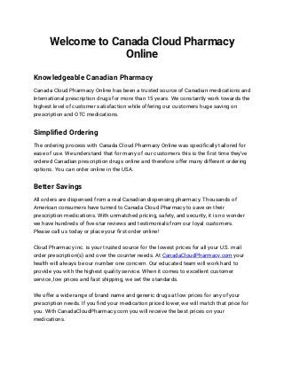 Welcome to Canada Cloud Pharmacy 
Online
Knowledgeable Canadian Pharmacy
 
Canada Cloud Pharmacy Online has been a trusted source of Canadian medications and
 
International prescription drugs for more than 15 years. We constantly work towards the
 
highest level of customer satisfaction while offering our customers huge saving on
prescription and OTC medications.
Simpliﬁed Ordering
 
The ordering process with Canada Cloud Pharmacy Online was speciﬁcally tailored for
 
ease of use. We understand that for many of our customers this is the ﬁrst time they've
 
ordered Canadian prescription drugs online and therefore offer many different ordering
options. You can order online in the USA.
Better Savings
 
All orders are dispensed from a real Canadian dispensing pharmacy. Thousands of
 
American consumers have turned to Canada Cloud Pharmacy to save on their
 
prescription medications. With unmatched pricing, safety, and security, it is no wonder
 
we have hundreds of ﬁve-star reviews and testimonials from our loyal customers.
 
Please call us today or place your ﬁrst order online!
 
Cloud Pharmacy inc. is your trusted source for the lowest prices for all your U.S. mail
 
order prescription(s) and over the counter needs. At CanadaCloudPharmacy.com your
 
health will always be our number one concern. Our educated team will work hard to
 
provide you with the highest quality service. When it comes to excellent customer
service, low prices and fast shipping, we set the standards.
 
We offer a wide range of brand name and generic drugs at low prices for any of your
 
prescription needs. If you ﬁnd your medication priced lower, we will match that price for
 
you. With CanadaCloudPharmacy.com you will receive the best prices on your
medications.
 