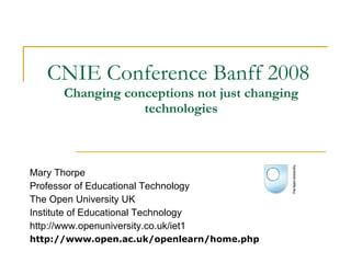 CNIE Conference Banff 2008  Changing conceptions not just changing technologies Mary Thorpe Professor of Educational Technology  The Open University UK Institute of Educational Technology http://www.openuniversity.co.uk/iet1 http://www.open.ac.uk/openlearn/home.php 