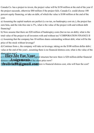 Canada Co. has a project to invest, the project value will be $150 million at the end of the year if
the project succeeds, otherwise $80 million if the project fails. Canada Co. could choose 100
percent equity financing, or take on debt, of which the value is $100 million at the end of the
year.
a) Assuming the capital markets are perfect (i.e no tax, no bankruptcy cost etc.), the project has
zero beta, and the risk-free rate is 5%, what is the value of the project with and without debt
financing?
b) Now assume that there are $20 million of bankruptcy costs (but no tax on debt), what is the
total value of the project to all investors with and without tax? CORPORATION FINANCE II
c) Assuming that the company has 10 million shares outstanding without debt, what will be the
price of the stock without leverage?
d) Continue from c, the company will take on leverage, taking on the $100 million dollar debt (
value at the end of the year) , assuming there is no financial distress cost, what is the value of the
share price now?
e) Continue from d, with the same capital structure but now there is $20 million-dollar financial
distress cost, what is the value of the share price now?
f) Base on the previous analysis, when there is financial distress cost, who will bear the cost?
 