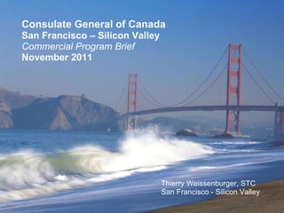 Consulate General of Canada San Francisco – Silicon Valley Commercial Program Brief November 2011 Thierry Weissenburger, STC San Francisco - Silicon Valley 