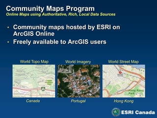 Community Maps Program
Online Maps using Authoritative, Rich, Local Data Sources


• Community maps hosted by ESRI on
  ArcGIS Online
• Freely available to ArcGIS users


       World Topo Map         World Imagery          World Street Map




          Canada                 Portugal               Hong Kong
 