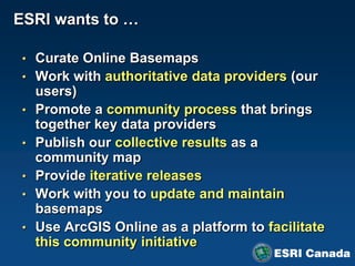 ESRI wants to …

 • Curate Online Basemaps
 • Work with authoritative data providers (our
     users)
 •   Promote a community process that brings
     together key data providers
 •   Publish our collective results as a
     community map
 •   Provide iterative releases
 •   Work with you to update and maintain
     basemaps
 •   Use ArcGIS Online as a platform to facilitate
     this community initiative
 