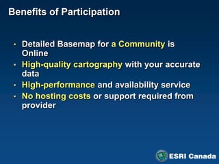 Benefits of Participation


 • Detailed Basemap for a Community is
   Online
 • High-quality cartography with your accurate
   data
 • High-performance and availability service
 • No hosting costs or support required from
   provider
 