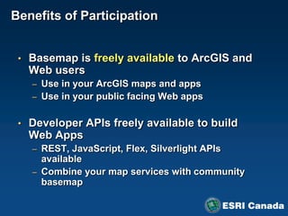 Benefits of Participation


 • Basemap is freely available to ArcGIS and
   Web users
   – Use in your ArcGIS maps and apps
   – Use in your public facing Web apps


 • Developer APIs freely available to build
   Web Apps
   – REST, JavaScript, Flex, Silverlight APIs
     available
   – Combine your map services with community
     basemap
 