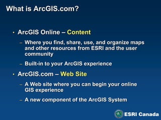 What is ArcGIS.com?


 • ArcGIS Online – Content
   – Where you find, share, use, and organize maps
    and other resources from ESRI and the user
    community
   – Built-in to your ArcGIS experience

 • ArcGIS.com – Web Site
   – A Web site where you can begin your online
    GIS experience
   – A new component of the ArcGIS System
 