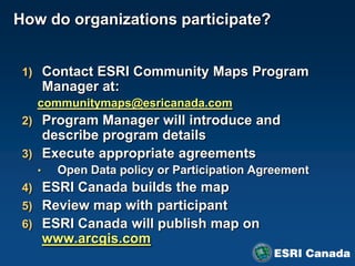 How do organizations participate?


 1) Contact ESRI Community Maps Program
       Manager at:
   communitymaps@esricanada.com
 2) Program Manager will introduce and
    describe program details
 3) Execute appropriate agreements
   •     Open Data policy or Participation Agreement
 4) ESRI Canada builds the map
 5) Review map with participant
 6) ESRI Canada will publish map on
       www.arcgis.com
 
