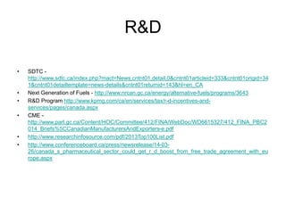 R&D
• SDTC -
http://www.sdtc.ca/index.php?mact=News,cntnt01,detail,0&cntnt01articleid=333&cntnt01origid=34
1&cntnt01detailtemplate=news-details&cntnt01returnid=143&hl=en_CA
• Next Generation of Fuels - http://www.nrcan.gc.ca/energy/alternative-fuels/programs/3643
• R&D Program http://www.kpmg.com/ca/en/services/tax/r-d-incentives-and-
services/pages/canada.aspx
• CME -
http://www.parl.gc.ca/Content/HOC/Committee/412/FINA/WebDoc/WD6615327/412_FINA_PBC2
014_Briefs%5CCanadianManufacturersAndExporters-e.pdf
• http://www.researchinfosource.com/pdf/2013Top100List.pdf
• http://www.conferenceboard.ca/press/newsrelease/14-03-
26/canada_s_pharmaceutical_sector_could_get_r_d_boost_from_free_trade_agreement_with_eu
rope.aspx
 