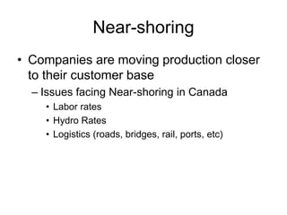 Near-shoring
• Companies are moving production closer
to their customer base
– Issues facing Near-shoring in Canada
• Labor rates
• Hydro Rates
• Logistics (roads, bridges, rail, ports, etc)
 