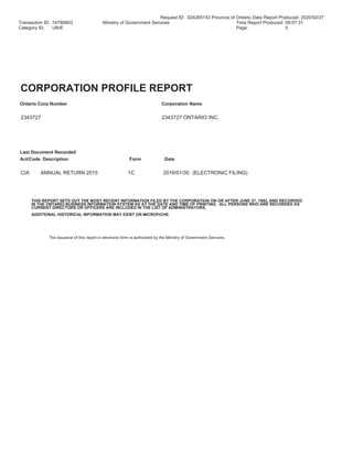 Request ID: 024265143 Province of Ontario Date Report Produced: 2020/02/27
Transaction ID: 74780803 Ministry of Government Services Time Report Produced: 09:07:31
Category ID: UN/E Page: 5
CORPORATION PROFILE REPORT
Ontario Corp Number Corporation Name
2343727 2343727 ONTARIO INC.
Last Document Recorded
Act/Code Description Form Date
CIA ANNUAL RETURN 2015 1C 2016/01/30 (ELECTRONIC FILING)
THIS REPORT SETS OUT THE MOST RECENT INFORMATION FILED BY THE CORPORATION ON OR AFTER JUNE 27, 1992, AND RECORDED
IN THE ONTARIO BUSINESS INFORMATION SYSTEM AS AT THE DATE AND TIME OF PRINTING. ALL PERSONS WHO ARE RECORDED AS
CURRENT DIRECTORS OR OFFICERS ARE INCLUDED IN THE LIST OF ADMINISTRATORS.
ADDITIONAL HISTORICAL INFORMATION MAY EXIST ON MICROFICHE.
The issuance of this report in electronic form is authorized by the Ministry of Government Services.
 