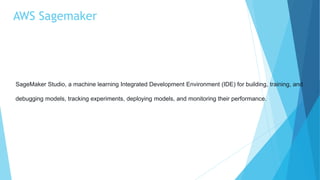 AWS Sagemaker
SageMaker Studio, a machine learning Integrated Development Environment (IDE) for building, training, and
debugging models, tracking experiments, deploying models, and monitoring their performance.
 