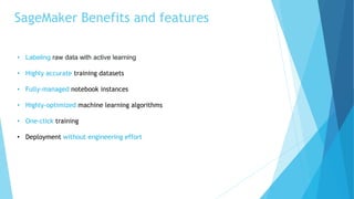 SageMaker Benefits and features
• Labeling raw data with active learning
• Highly accurate training datasets
• Fully-managed notebook instances
• Highly-optimized machine learning algorithms
• One-click training
• Deployment without engineering effort
 