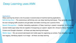 Deep Learning uses ANN
Applications
Deep Learning has shown a lot of success in several areas of machine learning applications.
Self-driving Cars − The autonomous self-driving cars use deep learning techniques. They generally adapt to
the ever changing traffic situations and get better and better at driving over a period of time.
Speech Recognition − Another interesting application of Deep Learning is speech recognition. All of us use
several mobile apps today that are capable of recognizing our speech. Apple’s Siri, Amazon’s Alexa, Microsoft’s
Cortena and Google’s Assistant – all these use deep learning techniques.
Mobile Apps − We use several web-based and mobile apps for organizing our photos. Face detection, face ID,
face tagging, identifying objects in an image – all these use deep learning.
 