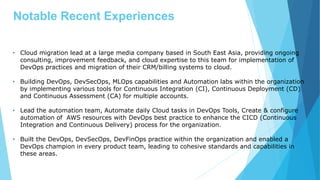 Notable Recent Experiences
• Cloud migration lead at a large media company based in South East Asia, providing ongoing
consulting, improvement feedback, and cloud expertise to this team for implementation of
DevOps practices and migration of their CRM/billing systems to cloud.
• Building DevOps, DevSecOps, MLOps capabilities and Automation labs within the organization
by implementing various tools for Continuous Integration (CI), Continuous Deployment (CD)
and Continuous Assessment (CA) for multiple accounts.
• Lead the automation team, Automate daily Cloud tasks in DevOps Tools, Create & configure
automation of AWS resources with DevOps best practice to enhance the CICD (Continuous
Integration and Continuous Delivery) process for the organization.
• Built the DevOps, DevSecOps, DevFinOps practice within the organization and enabled a
DevOps champion in every product team, leading to cohesive standards and capabilities in
these areas.
 