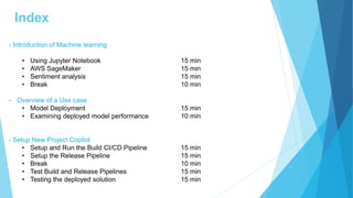 Index
- Introduction of Machine learning
• Using Jupyter Notebook 15 min
• AWS SageMaker 15 min
• Sentiment analysis 15 min
• Break 10 min
- Overview of a Use case
• Model Deployment 15 min
• Examining deployed model performance 10 min
- Setup New Project Copilot
• Setup and Run the Build CI/CD Pipeline 15 min
• Setup the Release Pipeline 15 min
• Break 10 min
• Test Build and Release Pipelines 15 min
• Testing the deployed solution 15 min
 