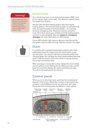 developing your smart driving skills


                                Anti-lock brakes
         warning!
                                Your vehicle may have an anti-lock braking system (ABS). Look
     Always wear shoes when     for an indicator light on the dash. This electronic system keeps
     driving so you have good   the wheels from locking.
     contact with the brake
     and the accelerator.       Vehicles with anti-lock braking systems also have regular
     Avoid driving in shoes     braking systems. The anti-lock braking system is activated only
     that have high heels or    when you press heavily on the brake pedal — for example,
     platform soles.
                                during an emergency stop. Read your owner’s manual for
                                more information about your vehicle’s anti-lock braking system
                                and how to use it properly. Also see chapter 8, emergency
                                strategies, for more information on ABS braking.
                                If your ABS indicator light stays on after you start the vehicle,
                                the system may be malfunctioning. Take the vehicle in for repair.

                                Clutch
                                In a vehicle with a standard transmission, pressing the clutch
                                pedal disconnects the engine from the transmission so you
                                can shift gears. You use your left foot to press the pedal when
                                changing gears. Do not keep the clutch pedal pressed part-way
                                down (“ride the clutch”) when the vehicle is moving because
                                this causes unnecessary wear.
                                When you begin moving after a stop, release the clutch slowly
                                and smoothly to avoid stalling the car. When you stop, use the
                                brake ﬁrst and then depress the clutch just before you stop.
                                This will avoid coasting with the clutch in.


                                Control panel
                                When you sit in the driver’s seat, you’ll see the control panel
                                directly in front of you. Match the numbers in the chart to the
                                numbers in the illustration to ﬁnd out what each item does.
                                Remember that control panels are different in each vehicle.
                                   2 Parking brake 3 Seatbelt 4 Temperature    5 Alternator    6 High beam
                                     warning light   indicator  gauge            warning light   indicator
                                1 Odometer




                                          12 Speedometer       10 Tachometer 9 Fuel gauge        7 Turn signal
                                                                                                   indicator
                                13 Trip odometer       11 Anti-lock braking system   8 Oil pressure light
                                                          (ABS) warning light

22
 