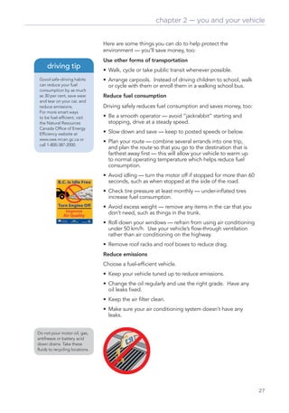 chapter 2 — you and your vehicle


                                Here are some things you can do to help protect the
                                environment — you’ll save money, too:
                                Use other forms of transportation
     driving tip                • Walk, cycle or take public transit whenever possible.
 Good safe-driving habits       • Arrange carpools. Instead of driving children to school, walk
 can reduce your fuel             or cycle with them or enroll them in a walking school bus.
 consumption by as much
 as 30 per cent, save wear      Reduce fuel consumption
 and tear on your car, and
 reduce emissions.              Driving safely reduces fuel consumption and saves money, too:
 For more smart ways
 to be fuel-efﬁcient, visit     • Be a smooth operator — avoid “jackrabbit” starting and
 the Natural Resources            stopping, drive at a steady speed.
 Canada Ofﬁce of Energy
 Efﬁciency website at           • Slow down and save — keep to posted speeds or below.
 www.oee.nrcan.gc.ca or
                                • Plan your route — combine several errands into one trip,
 call 1-800-387-2000.
                                  and plan the route so that you go to the destination that is
                                  farthest away ﬁrst — this will allow your vehicle to warm up
                                  to normal operating temperature which helps reduce fuel
                                  consumption.
                                • Avoid idling — turn the motor off if stopped for more than 60
                                  seconds, such as when stopped at the side of the road.
                                • Check tire pressure at least monthly — under-inﬂated tires
                                  increase fuel consumption.
                                • Avoid excess weight — remove any items in the car that you
                                  don’t need, such as things in the trunk.
                                • Roll down your windows — refrain from using air conditioning
                                  under 50 km/h. Use your vehicle’s ﬂow-through ventilation
                                  rather than air conditioning on the highway.
                                • Remove roof racks and roof boxes to reduce drag.
                                Reduce emissions
                                Choose a fuel-efﬁcient vehicle.
                                • Keep your vehicle tuned up to reduce emissions.
                                • Change the oil regularly and use the right grade. Have any
                                  oil leaks ﬁxed.
                                • Keep the air ﬁlter clean.
                                • Make sure your air conditioning system doesn’t have any
                                  leaks.


Do not pour motor oil, gas,
antifreeze or battery acid
down drains. Take these
ﬂuids to recycling locations.




                                                                                                  27
 